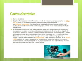 Correo electrónico
 Correo electrónico
 La primer forma de transmitir información a través de lnternet fueron los protocolos en código
ASCII, donde los usuarios podían enviarse entre sí los datos pertinentes
de ordenador a ordenador. Esto dio origen al hoy utilizadísimo correo electrónico (e-mail),
quizás el servicio de Internet más empleado ya que permite enviar información puntual y de
forma rápida.
 El correo electrónico no es más que un mensaje electrónico enviado desde un ordenador a
otro, ya sean mensajes personales, laborales, comerciales, etc. El contenido es al gusto de
quien envía el mensaje. También pueden mandarse mensajes con archivos adjuntos y pueden
adjuntarse todo tipo de documentos y archivos (texto, imágenes, etc.) o incluso programas.
Esta es la causa de muchos de los virus que corren por la red. Existen programas
como UUencode que convierten un archivo binario, como una foto o un gráfico, en un archivo
ASCII de texto, de manera que pueda ser enviado como documento adjunto en un correo
electrónico o ser descargado a partir de un grupo de discusión. Una vez recibido el mensaje,
UUdecode devuelve el fichero a su formato original.
 