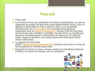 Foros web
 Foros web
 Los Foros en línea son similares a las listas de distribución, ya que se
organizan en grupos de discusión sobre determinados temas, pero el
debate se desarrolla en línea y sobre la Web y son accesibles
directamente con el navegador sin necesidad de programas
especiales para su lectura y navegación. Existen foros de discusión
de los temas más variados e inauditos, de esta forma se constituyen
espacios de debate para el intercambio de ideas que, en algunos
casos, llegan a constituir una valiosa fuente de información sobre
temas específicos.
 La página de Foros Web
Gratis: http://www.foroswebgratis.com/ permite crear foros en línea de
forma gratuita en nuestra propia web.
 Ejemplos de Foros en línea, aunque existen innumerables poblando
la Web y en todos los idiomas, son en castellano:
 