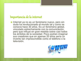 Importancia de la internet
 Internet ya no es un fenómeno nuevo, pero sin
duda ha revolucionado el mundo tal y como se
conocía hace 30 años. Es un fenómeno global,
vinculado estrechamente con la comunicación,
pero que influye en gran medida sobre casi todos
los ámbitos de la sociedad. Poco podían imaginar
sus creadores que en apenas 20 años sería un
invento tan imprescindible como el teléfono o la
televisión.
 