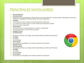 PRINCIPALES NAVEGAORES
 Internet Explorer
 Características
 Navegador web desarrollado por Microsoft para el sistema operativo Windows desde 1995 Algunos años atrás,
el líder en navegadores de internet gratis, hay mayor seguridad
 Ventajas
 Viene listo para usar en todos los sistemas operativos Windows.
 Las versiones actuales ofrece un mejor interfaz para dispositivos táctiles
 Ahora hay mayor seguridad
 Desventajas
 Versiones atrás se caracterizaba por su lentitud e inseguridad.
 No siempre aparece la información requerida
 Google Chrome
 Características
 Navegador web libre y de código abierto desarrollado para Microsoft Windows
 Ventajas
 Es seguro
 Personalizable
 Desventajas
 No siempre es compatible con el sistema operativo de Windows
 Mozilla Firefox
 Características
 Navegador web libre y de código abierto desarrollado para Microsoft Windows
 Ventajas
 Es seguro
 Personalizable
 Desventajas
 No siempre es compatible con el sistema operativo de Windows
 