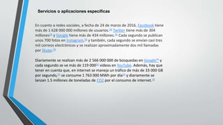 Servicios o aplicaciones específicas
En cuanto a redes sociales, a fecha de 24 de marzo de 2016, Facebook tiene
más de 1 628 000 000 millones de usuarios.56 Twitter tiene más de 304
millones56 y Google tiene más de 434 millones.56 Cada segundo se publican
unos 700 fotos en Instagram,56 y también, cada segundo se envían casi tres
mil correos electrónicos y se realizan aproximadamente dos mil llamadas
por Skype.56
Diariamente se realizan más de 2 566 000 000 de búsquedas en Google56 y
cada segundo se ve más de 119 00056 videos en YouTube. Además, hay que
tener en cuenta que, en internet se maneja un tráfico de más de 33 000 GB
por segundo,56 se consume 1 763 000 MWh por día56 y diariamente se
lanzan 1.5 millones de toneladas de CO2 por el consumo de internet.56
 