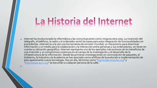 • Internet ha revolucionado la informática y las comunicaciones como ninguna otra cosa. La invención del
telégrafo, el teléfono, la radio y el ordenador sentó las bases para esta integración de funcionalidades sin
precedentes. Internet es a la vez una herramienta de emisión mundial, un mecanismo para diseminar
información y un medio para la colaboración y la interacción entre personas y sus ordenadores, sin tener en
cuenta su ubicación geográfica. Internet representa uno de los ejemplos más exitosos de los beneficios de
una inversión y un compromiso continuos en el campo de la investigación y el desarrollo de la
infraestructura de la información. Desde las primeras investigaciones en conmutación de paquetes, el
Gobierno, la Industria y la Academia se han asociado como artífices de la evolución e implementación de
esta apasionante nueva tecnología. Hoy en día, términos como "bleiner@computer.org" y
"http://www.acm.org" se escuchan a cualquier persona de la calle.
1
•
 