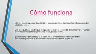 • Internet funciona porque los estándares abiertos permiten que todas las redes se conecten
a todas las redes.
• Esto es lo que hace posible que cualquiera pueda crear contenido, ofrecer servicios y vender
productos sin necesitar el permiso de una autoridad central.
• Iguala el campo para todos y es la razón por la cual tenemos la rica diversidad de
aplicaciones y servicios que muchos de nosotros disfrutamos hoy en día.
 