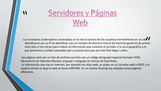 “
”Los servidores (ordenadores conectados en la red al servicio de los usuarios) normalmente en vez de
identificarse con su IP se identifican con un nombre de dominio más el del dominio genérico de primer
nivel (dos o tres letras) para indicar la información que contiene el servidor o la zona geográfica a la
que pertenece y ambos separados por un punto para que sea más fácil llegar a ellos.
Las páginas web son un tipo de archivos escritos con un código (lenguaje) especial llamado HTML
Abreviatura de hipertext Markup Lenguaje o lenguaje de marcas de hipertexto.
La información que hay en internet, por ejemplo los sitios web, se alojan en un servidor web o HOST y el
espacio donde se aloja la web se llama HOSTING. En un mismo Hosting hay alojadas varias páginas
diferentes.
 