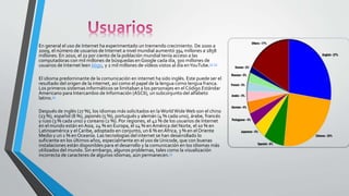 En general el uso de Internet ha experimentado un tremendo crecimiento. De 2000 a
2009, el número de usuarios de Internet a nivel mundial aumentó 394 millones a 1858
millones. En 2010, el 22 por ciento de la población mundial tenía acceso a las
computadoras con mil millones de búsquedas en Google cada día, 300 millones de
usuarios de Internet leen blogs, y 2 mil millones de vídeos vistos al día enYouTube.52 53
El idioma predominante de la comunicación en internet ha sido inglés. Este puede ser el
resultado del origen de la internet, así como el papel de la lengua como lengua franca.
Los primeros sistemas informáticos se limitaban a los personajes en el Código Estándar
Americano para Intercambio de Información (ASCII), un subconjunto del alfabeto
latino.54
Después de inglés (27 %), los idiomas más solicitados en laWorldWideWeb son el chino
(23 %), español (8 %), japonés (5 %), portugués y alemán (4 % cada uno), árabe, francés
y ruso (3 % cada uno) y coreano (2 %). Por regiones, el 42 % de los usuarios de Internet
en el mundo están en Asia, 24 % en Europa, el 14 % enAmérica del Norte, el 10 % en
Latinoamérica y el Caribe, adoptado en conjunto, un 6 % enÁfrica, 3 % en el Oriente
Medio y un 1 % en Oceanía. Las tecnologías del internet se han desarrollado lo
suficiente en los últimos años, especialmente en el uso de Unicode, que con buenas
instalaciones están disponibles para el desarrollo y la comunicación en los idiomas más
utilizados del mundo. Sin embargo, algunos problemas, tales como la visualización
incorrecta de caracteres de algunos idiomas, aún permanecen.55
 