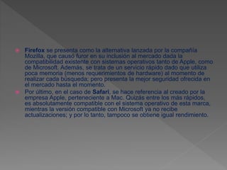  Firefox se presenta como la alternativa lanzada por la compañía
Mozilla, que causó furor en su inclusión al mercado dada la
compatibilidad existente con sistemas operativos tanto de Apple, como
de Microsoft. Además, se trata de un servicio rápido dado que utiliza
poca memoria (menos requerimientos de hardware) al momento de
realizar cada búsqueda; pero presenta la mejor seguridad ofrecida en
el mercado hasta el momento.
 Por último, en el caso de Safari, se hace referencia al creado por la
empresa Apple, perteneciente a Mac. Quizás entre los más rápidos,
es absolutamente compatible con el sistema operativo de esta marca,
mientras la versión compatible con Microsoft ya no recibe
actualizaciones; y por lo tanto, tampoco se obtiene igual rendimiento.
 