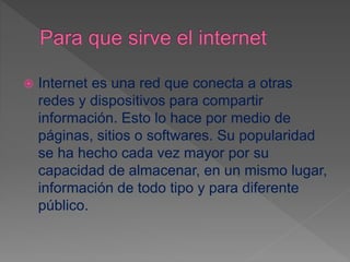  Internet es una red que conecta a otras
redes y dispositivos para compartir
información. Esto lo hace por medio de
páginas, sitios o softwares. Su popularidad
se ha hecho cada vez mayor por su
capacidad de almacenar, en un mismo lugar,
información de todo tipo y para diferente
público.
 