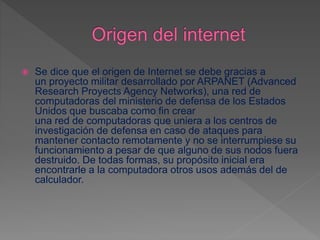  Se dice que el origen de Internet se debe gracias a
un proyecto militar desarrollado por ARPANET (Advanced
Research Proyects Agency Networks), una red de
computadoras del ministerio de defensa de los Estados
Unidos que buscaba como fin crear
una red de computadoras que uniera a los centros de
investigación de defensa en caso de ataques para
mantener contacto remotamente y no se interrumpiese su
funcionamiento a pesar de que alguno de sus nodos fuera
destruido. De todas formas, su propósito inicial era
encontrarle a la computadora otros usos además del de
calculador.
 