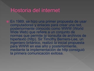 En 1989, se hizo una primer propuesta de usar
computadoras y enlaces para crear una red,
posteriormente conocido como WWW (World
Wide Web) que refiere a un conjunto de
normas que permite la consulta de archivos de
hipertexto (http). Sir Timothy Berners-Lee, un
ingeniero británico, realizó la inicial propuesta
para WWW en ese año y posteriormente,
mediante la implementación de http consiguió
la primera comunicación exitosa.
 