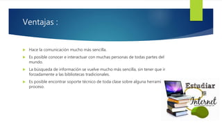 Ventajas :
 Hace la comunicación mucho más sencilla.
 Es posible conocer e interactuar con muchas personas de todas partes del
mundo.
 La búsqueda de información se vuelve mucho más sencilla, sin tener que ir
forzadamente a las bibliotecas tradicionales.
 Es posible encontrar soporte técnico de toda clase sobre alguna herramienta o
proceso.
 