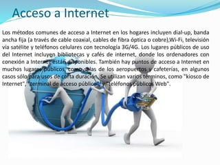 Acceso a Internet
Los métodos comunes de acceso a Internet en los hogares incluyen dial-up, banda
ancha fija (a través de cable coaxial, cables de fibra óptica o cobre),Wi-Fi, televisión
vía satélite y teléfonos celulares con tecnología 3G/4G. Los lugares públicos de uso
del Internet incluyen bibliotecas y cafés de internet, donde los ordenadores con
conexión a Internet están disponibles. También hay puntos de acceso a Internet en
muchos lugares públicos, como salas de los aeropuertos y cafeterías, en algunos
casos sólo para usos de corta duración. Se utilizan varios términos, como "kiosco de
Internet", "terminal de acceso público", y "teléfonos públicos Web".
 