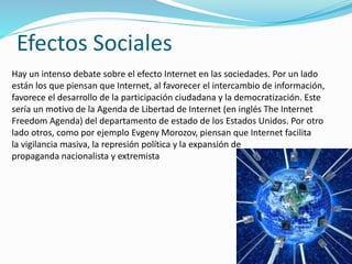 Efectos Sociales
Hay un intenso debate sobre el efecto Internet en las sociedades. Por un lado
están los que piensan que Internet, al favorecer el intercambio de información,
favorece el desarrollo de la participación ciudadana y la democratización. Este
sería un motivo de la Agenda de Libertad de Internet (en inglés The Internet
Freedom Agenda) del departamento de estado de los Estados Unidos. Por otro
lado otros, como por ejemplo Evgeny Morozov, piensan que Internet facilita
la vigilancia masiva, la represión política y la expansión de
propaganda nacionalista y extremista
 