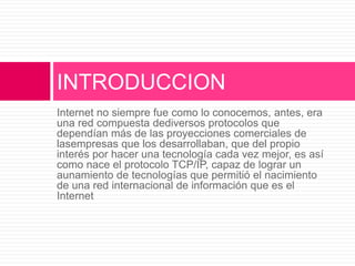 Internet no siempre fue como lo conocemos, antes, era
una red compuesta dediversos protocolos que
dependían más de las proyecciones comerciales de
lasempresas que los desarrollaban, que del propio
interés por hacer una tecnología cada vez mejor, es así
como nace el protocolo TCP/IP, capaz de lograr un
aunamiento de tecnologías que permitió el nacimiento
de una red internacional de información que es el
Internet
INTRODUCCION
 