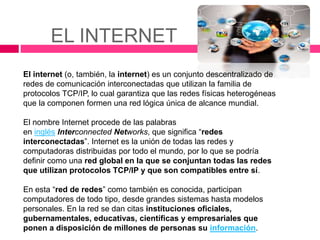 EL INTERNET
El internet (o, también, la internet)​ es un conjunto descentralizado de
redes de comunicación interconectadas que utilizan la familia de
protocolos TCP/IP, lo cual garantiza que las redes físicas heterogéneas
que la componen formen una red lógica única de alcance mundial.
El nombre Internet procede de las palabras
en inglés Interconnected Networks, que significa “redes
interconectadas”. Internet es la unión de todas las redes y
computadoras distribuidas por todo el mundo, por lo que se podría
definir como una red global en la que se conjuntan todas las redes
que utilizan protocolos TCP/IP y que son compatibles entre sí.
En esta “red de redes” como también es conocida, participan
computadores de todo tipo, desde grandes sistemas hasta modelos
personales. En la red se dan citas instituciones oficiales,
gubernamentales, educativas, científicas y empresariales que
ponen a disposición de millones de personas su información.
 