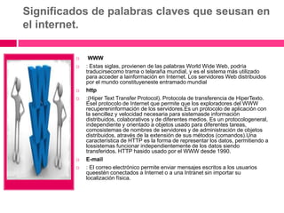 Significados de palabras claves que seusan en
el internet.
 WWW
 : Estas siglas, provienen de las palabras World Wide Web, podría
traducirsecomo trama o telaraña mundial, y es el sistema más utilizado
para acceder a lainformación en Internet. Los servidores Web distribuidos
por el mundo constituyeneste entramado mundial
 http
 :(Hiper Text Transfer Protocol). Protocola de transferencia de HiperTexto.
Esel protocolo de Internet que permite que los exploradores del WWW
recupereninformación de los servidores.Es un protocolo de aplicación con
la sencillez y velocidad necesaria para sistemasde información
distribuidos, colaborativos y de diferentes medios. Es un protocologeneral,
independiente y orientado a objetos usado para diferentes tareas,
comosistemas de nombres de servidores y de administración de objetos
distribuidos, através de la extensión de sus métodos (comandos).Una
característica de HTTP es la forma de representar los datos, permitiendo a
lossistemas funcionar independientemente de los datos siendo
transferidos. HTTP hasido usado por el WWW desde 1990.
 E-mail
 : El correo electrónico permite enviar mensajes escritos a los usuarios
queestén conectados a Internet o a una Intranet sin importar su
localización física.
 