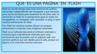 QUE ES UNA PÁGINA EN FLASH
Flash es una tecnología para crear animaciones gráficas
vectoriales independientes del navegador y que necesitan
poco ancho de banda para mostrarse en los sitios web. La
animación en Flash se ve exactamente igual en todos los
navegadores, un navegador sólo necesitan un plug-in para
mostrar animaciones en Flash.
Con Flash los usuarios pueden dibujar sus propias
animaciones o importar otras imágenes vectoriales.
Flash es un software (lea sobre el software orientado a
vectores aquí) originalmente diseñado para crear
animaciones que se pueden usar en páginas web. Usa
vectores gráficos que son ideales para la web, porque son
ligeros y no consumen muchos recursos.
 