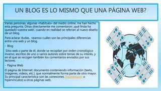 UN BLOG ES LO MISMO QUE UNA PÁGINA WEB?
Varias personas, algunas «habitués» del medio online, me han hecho
esta pregunta. Otras directamente me comentaron: ¡qué linda ha
quedado vuestra web!, cuando en realidad se referían al nuevo diseño
de un blog.
Para aclarar dudas, veamos cuáles son las principales diferencias
entre una web y un blog.
◦ Blog
Sitio web o parte de él, donde se recopilan por orden cronológico
inverso, escritos de uno o varios autores sobre temas de su interés, y
en el que se recogen también los comentarios enviados por sus
lectores.
◦ Página Web
O página de Internet: documento conteniendo información (texto,
imágenes, videos, etc.), que normalmente forma parte de otro mayor.
Su principal característica son las conexiones (hiperenlaces o
hipervínculos) a otras páginas web.
 