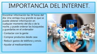 IMPORTANCIA DEL INTERNET.
Encontrar información las 24 horas del
día: Una ventaja muy grande es que se
puede obtener información en
cualquier momento del día o de la
noche, y puede ordenar las búsquedas
y guardarlas en el ordenador
◦ Contactar con la gente
◦ Comprar productos desde casa
◦ Reducir gastos de teléfono y envio.
◦ Ayudar al medioambiente
 