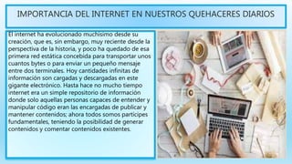 IMPORTANCIA DEL INTERNET EN NUESTROS QUEHACERES DIARIOS
El internet ha evolucionado muchísimo desde su
creación, que es, sin embargo, muy reciente desde la
perspectiva de la historia, y poco ha quedado de esa
primera red estática concebida para transportar unos
cuantos bytes o para enviar un pequeño mensaje
entre dos terminales. Hoy cantidades infinitas de
información son cargadas y descargadas en este
gigante electrónico. Hasta hace no mucho tiempo
internet era un simple repositorio de información
donde solo aquellas personas capaces de entender y
manipular código eran las encargadas de publicar y
mantener contenidos; ahora todos somos partícipes
fundamentales, teniendo la posibilidad de generar
contenidos y comentar contenidos existentes.
 