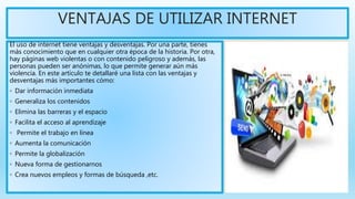 VENTAJAS DE UTILIZAR INTERNET
El uso de internet tiene ventajas y desventajas. Por una parte, tienes
más conocimiento que en cualquier otra época de la historia. Por otra,
hay páginas web violentas o con contenido peligroso y además, las
personas pueden ser anónimas, lo que permite generar aún más
violencia. En este artículo te detallaré una lista con las ventajas y
desventajas más importantes cómo:
◦ Dar información inmediata
◦ Generaliza los contenidos
◦ Elimina las barreras y el espacio
◦ Facilita el acceso al aprendizaje
◦ Permite el trabajo en línea
◦ Aumenta la comunicación
◦ Permite la globalización
◦ Nueva forma de gestionarnos
◦ Crea nuevos empleos y formas de búsqueda ,etc.
 