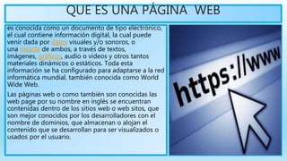 QUE ES UNA PÁGINA WEB
es conocida como un documento de tipo electrónico,
el cual contiene información digital, la cual puede
venir dada por datos visuales y/o sonoros, o
una mezcla de ambos, a través de textos,
imágenes, gráficos, audio o vídeos y otros tantos
materiales dinámicos o estáticos. Toda esta
información se ha configurado para adaptarse a la red
informática mundial, también conocida como World
Wide Web.
Las páginas web o como también son conocidas las
web page por su nombre en inglés se encuentran
contenidas dentro de los sitios web o web sitos, que
son mejor conocidos por los desarrolladores con el
nombre de dominios, que almacenan o alojan el
contenido que se desarrollan para ser visualizados o
usados por el usuario.
 