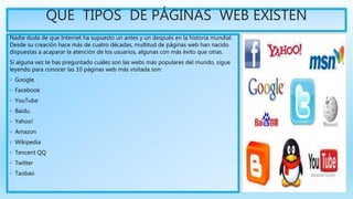 QUE TIPOS DE PÁGINAS WEB EXISTEN
Nadie duda de que Internet ha supuesto un antes y un después en la historia mundial.
Desde su creación hace más de cuatro décadas, multitud de páginas web han nacido
dispuestas a acaparar la atención de los usuarios, algunas con más éxito que otras.
Si alguna vez te has preguntado cuáles son las webs más populares del mundo, sigue
leyendo para conocer las 10 páginas web más visitada son:
◦ Google.
◦ Facebook
◦ YouTube
◦ Baidu.
◦ Yahoo!
◦ Amazon
◦ Wikipedia
◦ Tencent QQ
◦ Twitter
◦ Taobao
 