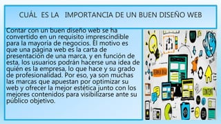 CUÁL ES LA IMPORTANCIA DE UN BUEN DISEÑO WEB
Contar con un buen diseño web se ha
convertido en un requisito imprescindible
para la mayoría de negocios. El motivo es
que una página web es la carta de
presentación de una marca, y en función de
esta, los usuarios podrán hacerse una idea de
quién es la empresa, lo que hace y su grado
de profesionalidad. Por eso, ya son muchas
las marcas que apuestan por optimizar su
web y ofrecer la mejor estética junto con los
mejores contenidos para visibilizarse ante su
público objetivo.
 