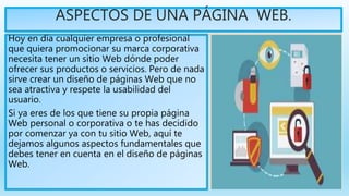 ASPECTOS DE UNA PÁGINA WEB.
Hoy en día cualquier empresa o profesional
que quiera promocionar su marca corporativa
necesita tener un sitio Web dónde poder
ofrecer sus productos o servicios. Pero de nada
sirve crear un diseño de páginas Web que no
sea atractiva y respete la usabilidad del
usuario.
Si ya eres de los que tiene su propia página
Web personal o corporativa o te has decidido
por comenzar ya con tu sitio Web, aquí te
dejamos algunos aspectos fundamentales que
debes tener en cuenta en el diseño de páginas
Web.
 