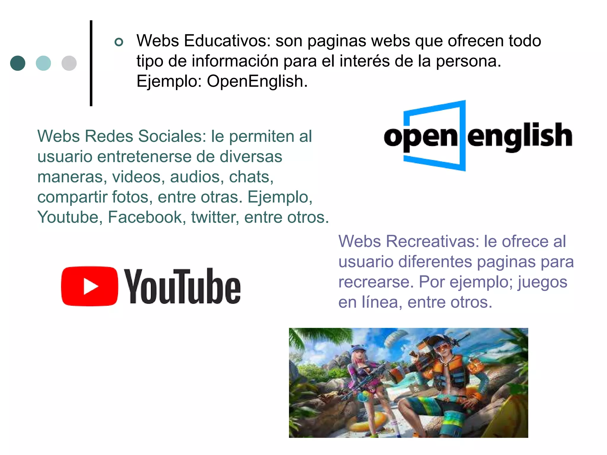  Webs Educativos: son paginas webs que ofrecen todo
tipo de información para el interés de la persona.
Ejemplo: OpenEnglish.
Webs Redes Sociales: le permiten al
usuario entretenerse de diversas
maneras, videos, audios, chats,
compartir fotos, entre otras. Ejemplo,
Youtube, Facebook, twitter, entre otros.
Webs Recreativas: le ofrece al
usuario diferentes paginas para
recrearse. Por ejemplo; juegos
en línea, entre otros.
 
