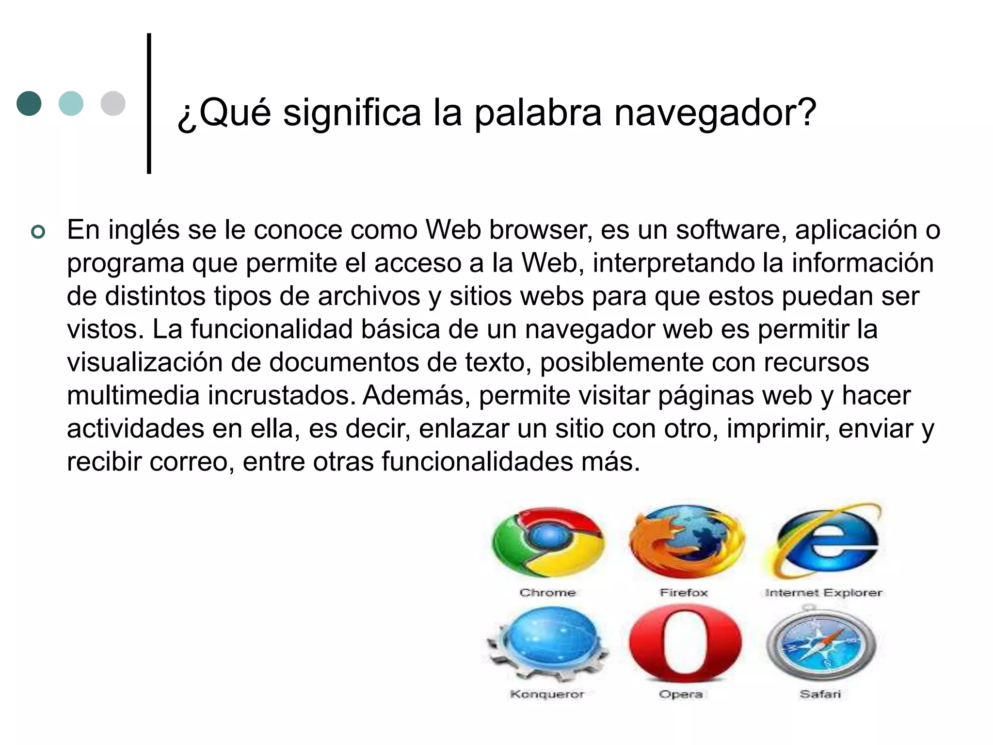 ¿Qué significa la palabra navegador?
 En inglés se le conoce como Web browser, es un software, aplicación o
programa que permite el acceso a la Web, interpretando la información
de distintos tipos de archivos y sitios webs para que estos puedan ser
vistos. La funcionalidad básica de un navegador web es permitir la
visualización de documentos de texto, posiblemente con recursos
multimedia incrustados. Además, permite visitar páginas web y hacer
actividades en ella, es decir, enlazar un sitio con otro, imprimir, enviar y
recibir correo, entre otras funcionalidades más.
 