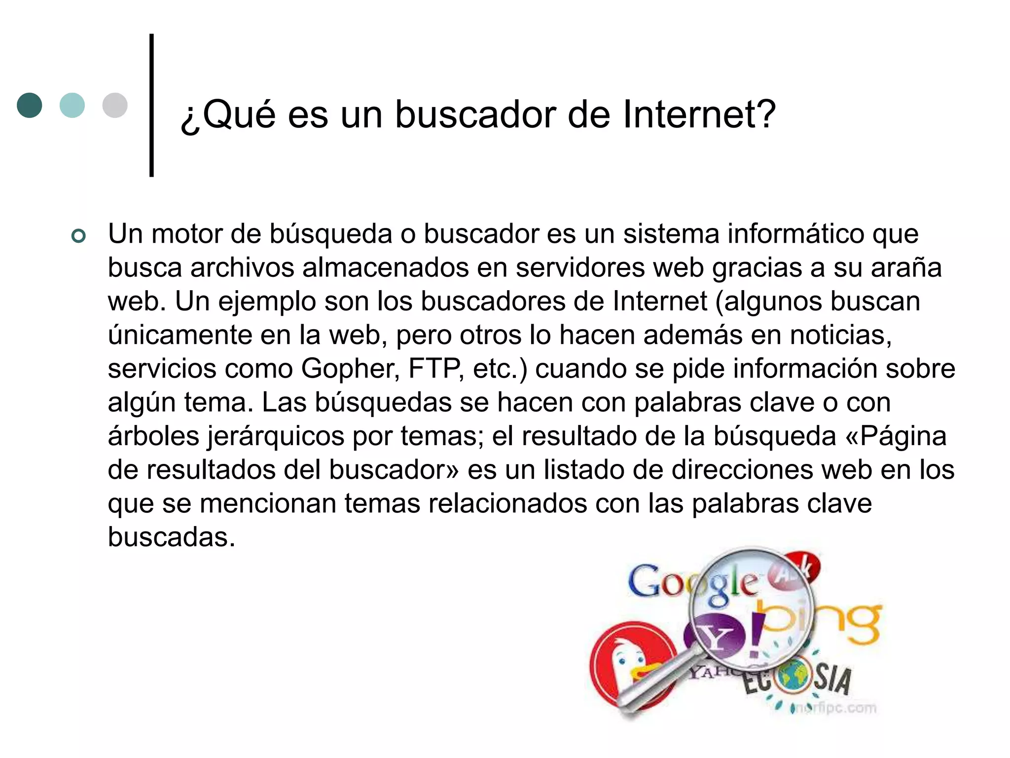 ¿Qué es un buscador de Internet?
 Un motor de búsqueda o buscador es un sistema informático que
busca archivos almacenados en servidores web gracias a su araña
web. Un ejemplo son los buscadores de Internet (algunos buscan
únicamente en la web, pero otros lo hacen además en noticias,
servicios como Gopher, FTP, etc.) cuando se pide información sobre
algún tema. Las búsquedas se hacen con palabras clave o con
árboles jerárquicos por temas; el resultado de la búsqueda «Página
de resultados del buscador» es un listado de direcciones web en los
que se mencionan temas relacionados con las palabras clave
buscadas.
 