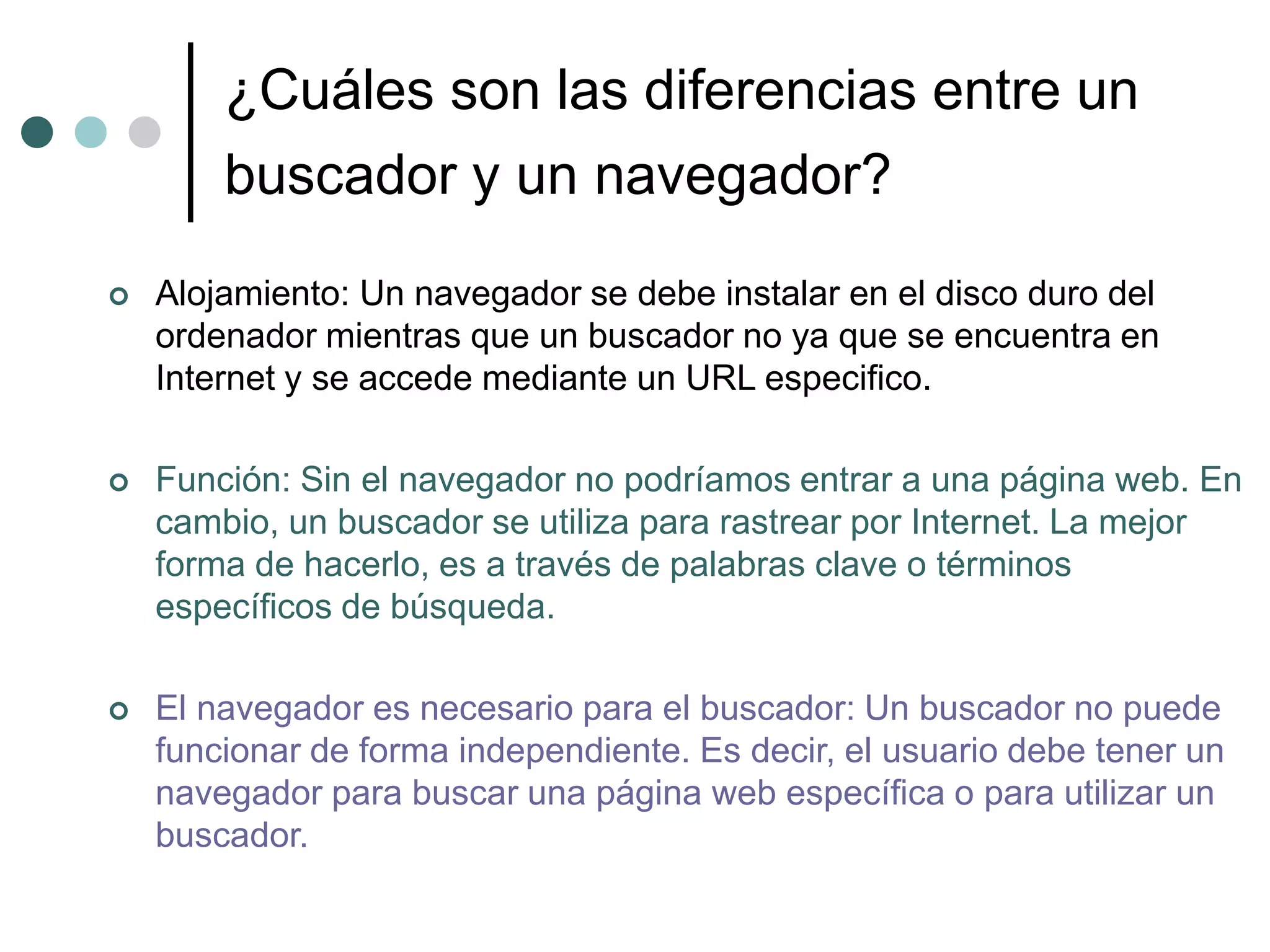 ¿Cuáles son las diferencias entre un
buscador y un navegador?
 Alojamiento: Un navegador se debe instalar en el disco duro del
ordenador mientras que un buscador no ya que se encuentra en
Internet y se accede mediante un URL especifico.
 Función: Sin el navegador no podríamos entrar a una página web. En
cambio, un buscador se utiliza para rastrear por Internet. La mejor
forma de hacerlo, es a través de palabras clave o términos
específicos de búsqueda.
 El navegador es necesario para el buscador: Un buscador no puede
funcionar de forma independiente. Es decir, el usuario debe tener un
navegador para buscar una página web específica o para utilizar un
buscador.
 