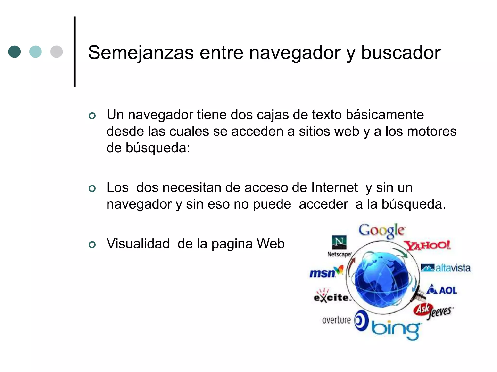 Semejanzas entre navegador y buscador
 Un navegador tiene dos cajas de texto básicamente
desde las cuales se acceden a sitios web y a los motores
de búsqueda:
 Los dos necesitan de acceso de Internet y sin un
navegador y sin eso no puede acceder a la búsqueda.
 Visualidad de la pagina Web
 