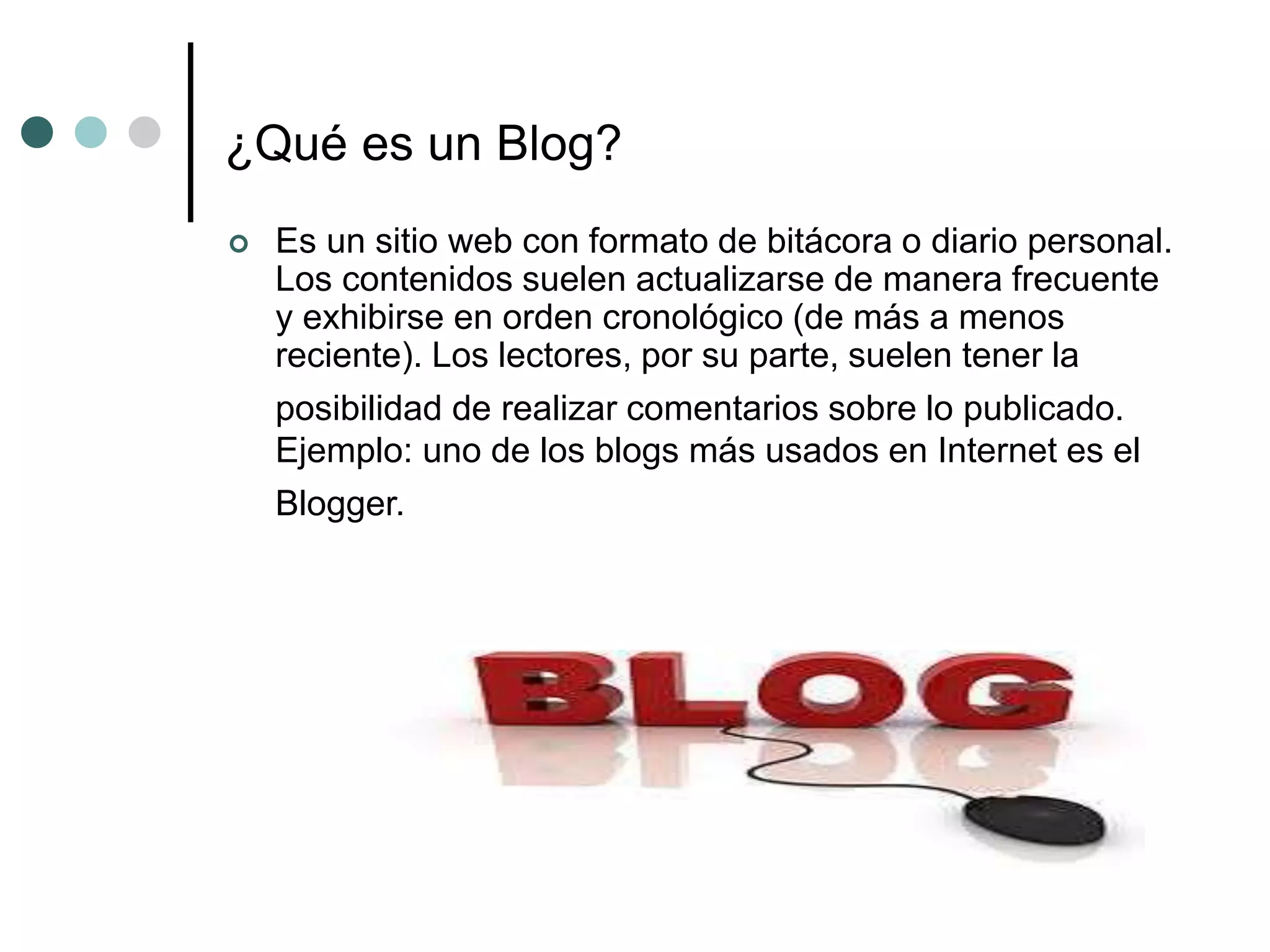 ¿Qué es un Blog?
 Es un sitio web con formato de bitácora o diario personal.
Los contenidos suelen actualizarse de manera frecuente
y exhibirse en orden cronológico (de más a menos
reciente). Los lectores, por su parte, suelen tener la
posibilidad de realizar comentarios sobre lo publicado.
Ejemplo: uno de los blogs más usados en Internet es el
Blogger.
 