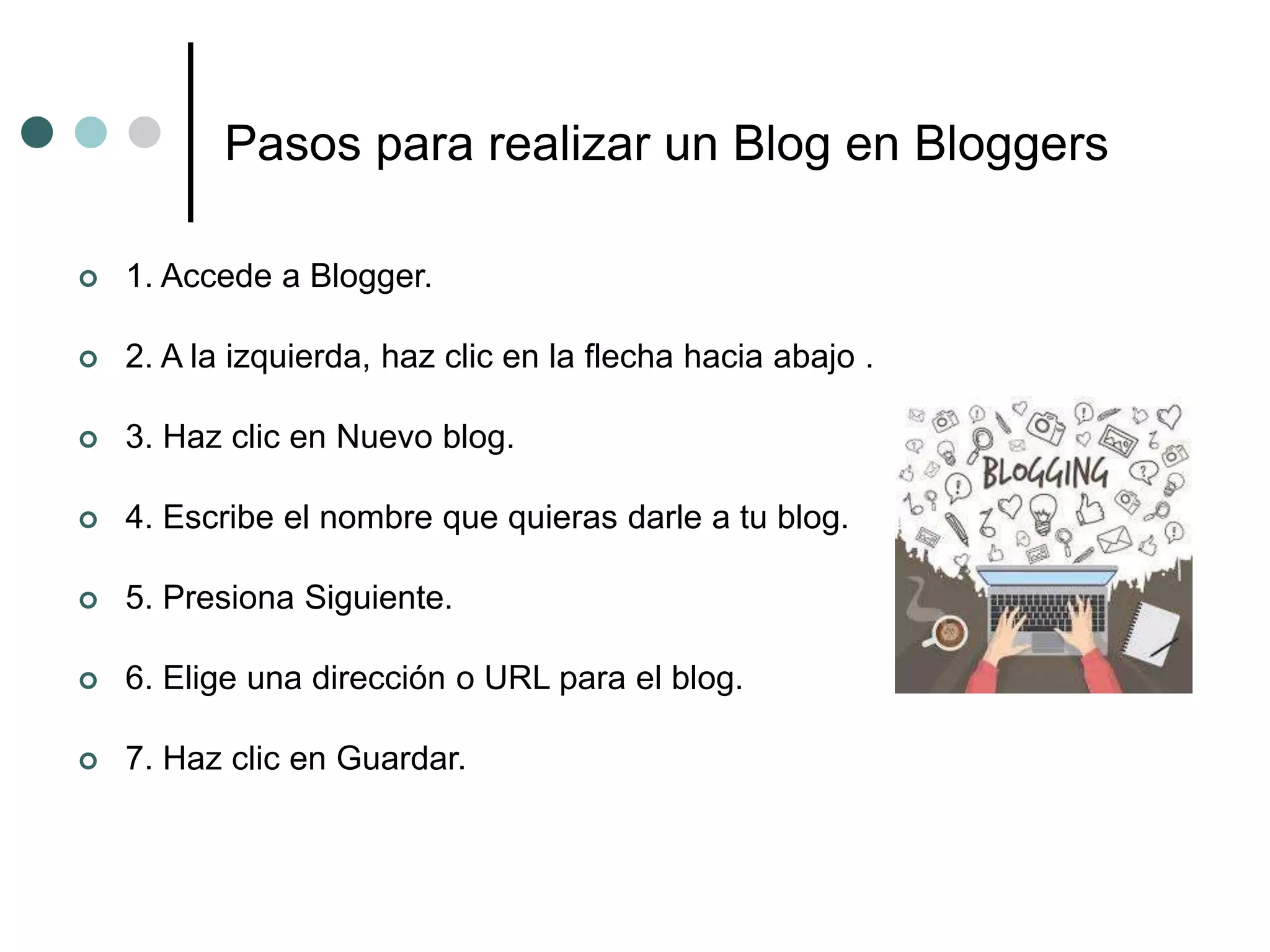 Pasos para realizar un Blog en Bloggers
 1. Accede a Blogger.
 2. A la izquierda, haz clic en la flecha hacia abajo .
 3. Haz clic en Nuevo blog.
 4. Escribe el nombre que quieras darle a tu blog.
 5. Presiona Siguiente.
 6. Elige una dirección o URL para el blog.
 7. Haz clic en Guardar.
 