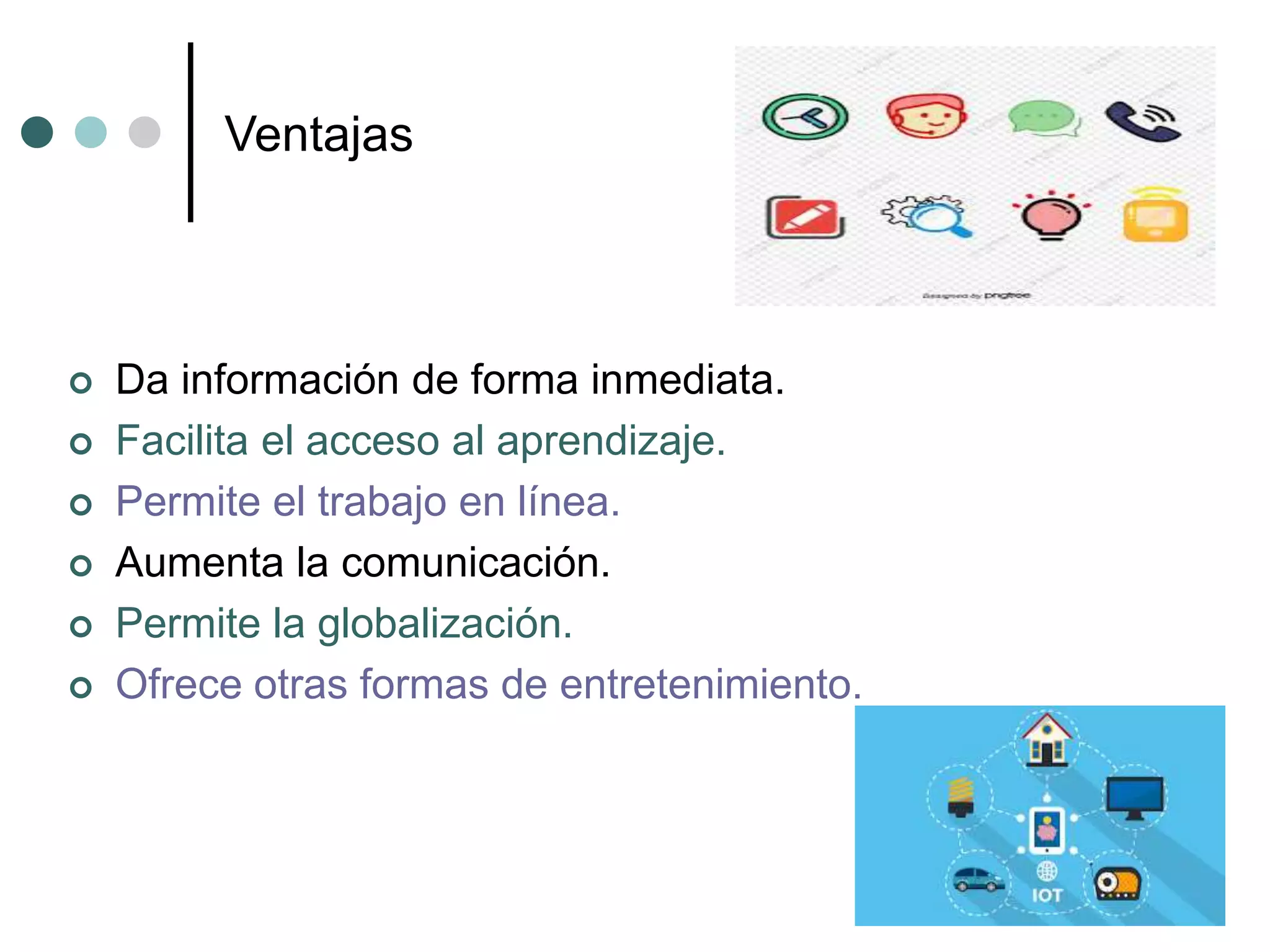 Ventajas
 Da información de forma inmediata.
 Facilita el acceso al aprendizaje.
 Permite el trabajo en línea.
 Aumenta la comunicación.
 Permite la globalización.
 Ofrece otras formas de entretenimiento.
 