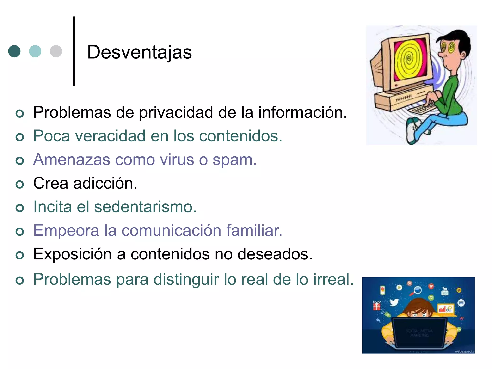 Desventajas
 Problemas de privacidad de la información.
 Poca veracidad en los contenidos.
 Amenazas como virus o spam.
 Crea adicción.
 Incita el sedentarismo.
 Empeora la comunicación familiar.
 Exposición a contenidos no deseados.
 Problemas para distinguir lo real de lo irreal.
 