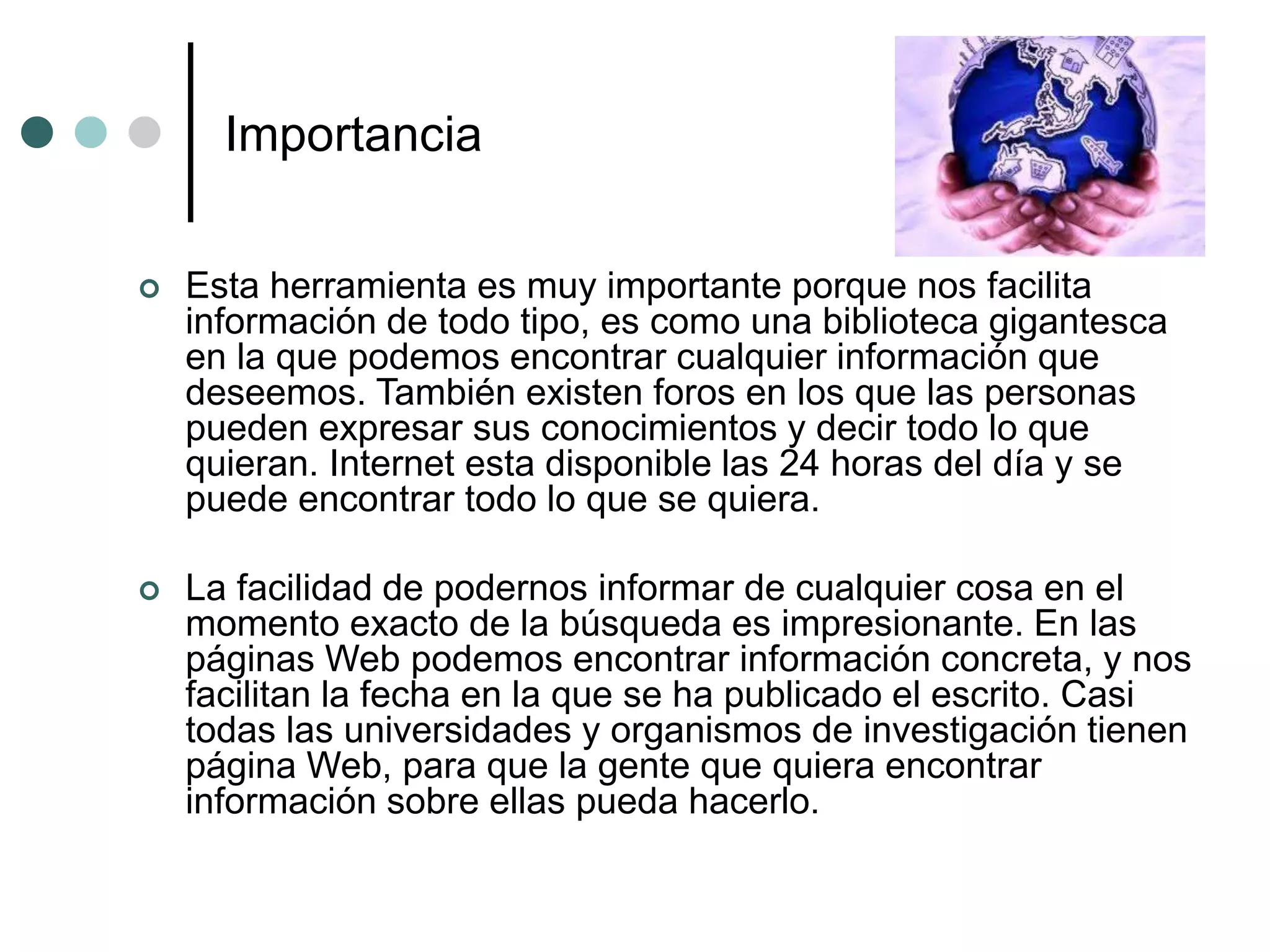Importancia
 Esta herramienta es muy importante porque nos facilita
información de todo tipo, es como una biblioteca gigantesca
en la que podemos encontrar cualquier información que
deseemos. También existen foros en los que las personas
pueden expresar sus conocimientos y decir todo lo que
quieran. Internet esta disponible las 24 horas del día y se
puede encontrar todo lo que se quiera.
 La facilidad de podernos informar de cualquier cosa en el
momento exacto de la búsqueda es impresionante. En las
páginas Web podemos encontrar información concreta, y nos
facilitan la fecha en la que se ha publicado el escrito. Casi
todas las universidades y organismos de investigación tienen
página Web, para que la gente que quiera encontrar
información sobre ellas pueda hacerlo.
 