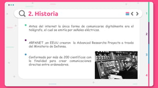 2. Historia
Antes del internet la única forma de comunicarse digitalmente era el
telégrafo, el cual se emitía por señales eléctricas.
ARPANET ,en EEUU crearon la Advanced Researchs Proyects a través
del Ministerio de Defensa.
Conformado por más de 200 científicos con
la finalidad para crear comunicaciones
directas entre ordenadores.
1
2
3
4
 