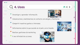 4. Usos
2
3
4
1
Investigar y aprender información.
Comunicarnos y mantenernos en contacto con amigos y familiares.
Compartir nuestros gustos e intereses.
Informarnos sobre lo que sucede en el país y en el mundo.
Realizar gestiones de marketing.
Y una infinidad de acciones.
 