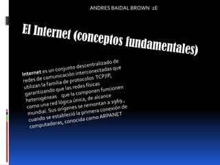 ANDRES BAIDAL BROWN  2E El Internet (conceptos fundamentales) Internet es un conjunto descentralizado de redes de comunicación interconectadas que utilizan la familia de protocolos  TCP/IP, garantizando que las redes físicas heterogéneas    que la componen funcionen como una red lógica única, de alcance mundial. Sus orígenes se remontan a 1969 , cuando se estableció la primera conexión de computadoras, conocida como ARPANET 