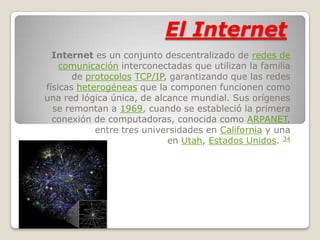 El Internet
  Internet es un conjunto descentralizado de redes de
    comunicación interconectadas que utilizan la familia
       de protocolos TCP/IP, garantizando que las redes
físicas heterogéneas que la componen funcionen como
una red lógica única, de alcance mundial. Sus orígenes
  se remontan a 1969, cuando se estableció la primera
  conexión de computadoras, conocida como ARPANET,
            entre tres universidades en California y una
                            en Utah, Estados Unidos. 34
 