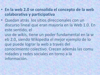 • En la web 2.0 se consolida el concepto de la web
colaborativa y participativa
• Quedan atrás los sitios direccionales con un
discurso lineal que eran mayoría en la Web 1.0. En
este sentido, el
uso de wikis, tiene un poder fundamental en la w
eb 2.0, siendo Wikipedia el mejor ejemplo de lo
que puede lograr la web a través del
conocimiento colectivo. Crecen además las comu
nidades y redes sociales en torno a la
información.
 