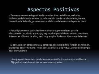 Aspectos Positivos
-Tenemos a nuestra disposición la consulta directa de libros, artículos,
bibliotecas del mundo entero. La información puede ser abundante, barata,
diversificada. Además, podemos estar al día con la lectura de la prensa diaria.
- Psicológicamente, todas las formas de ocio suponen claves para la
desconexión. Acabado el trabajo, hay muchas posibilidades de desconexión e
Internet es sólo una de ellas, pero muy amplia. Podemos liberarnos del estrés.
- El contacto con otras culturas y personas, el ejercicio de la función de relación,
específica del ser humano. No es contacto físico, sino virtual, aunque en tiempo
real o simultáneo.
- Los juegos interactivos producen una sensación todavía mayor de libertad.
El jugador crea información; se siente autor y actor.
 