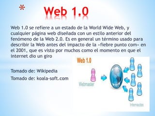 Web 1.0 se refiere a un estado de la World Wide Web, y
cualquier página web diseñada con un estilo anterior del
fenómeno de la Web 2.0. Es en general un término usado para
describir la Web antes del impacto de la «fiebre punto com» en
el 2001, que es visto por muchos como el momento en que el
internet dio un giro
Tomado de: Wikipedia
Tomado de: koala-soft.com
* Web 1.0
 