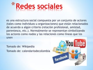 es una estructura social compuesta por un conjunto de actores
(tales como individuos u organizaciones) que están relacionados
de acuerdo a algún criterio (relación profesional, amistad,
parentesco, etc.). Normalmente se representan simbolizando
los actores como nodos y las relaciones como líneas que los
unen
Tomado de: Wikipedia
Tomado de: calendariodecolombia
*Redes sociales
 
