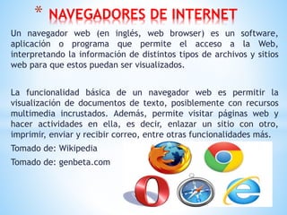 Un navegador web (en inglés, web browser) es un software,
aplicación o programa que permite el acceso a la Web,
interpretando la información de distintos tipos de archivos y sitios
web para que estos puedan ser visualizados.
La funcionalidad básica de un navegador web es permitir la
visualización de documentos de texto, posiblemente con recursos
multimedia incrustados. Además, permite visitar páginas web y
hacer actividades en ella, es decir, enlazar un sitio con otro,
imprimir, enviar y recibir correo, entre otras funcionalidades más.
Tomado de: Wikipedia
Tomado de: genbeta.com
* NAVEGADORES DE INTERNET
 