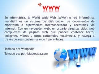 En informática, la World Wide Web (WWW) o red informática
mundial1 es un sistema de distribución de documentos de
hipertexto o hipermedios interconectados y accesibles vía
Internet. Con un navegador web, un usuario visualiza sitios web
compuestos de páginas web que pueden contener texto,
imágenes, vídeos u otros contenidos multimedia, y navega a
través de esas páginas usando hiperenlaces.
Tomado de: Wikipedia
Tomado de: patriciaderada.com
*www
 