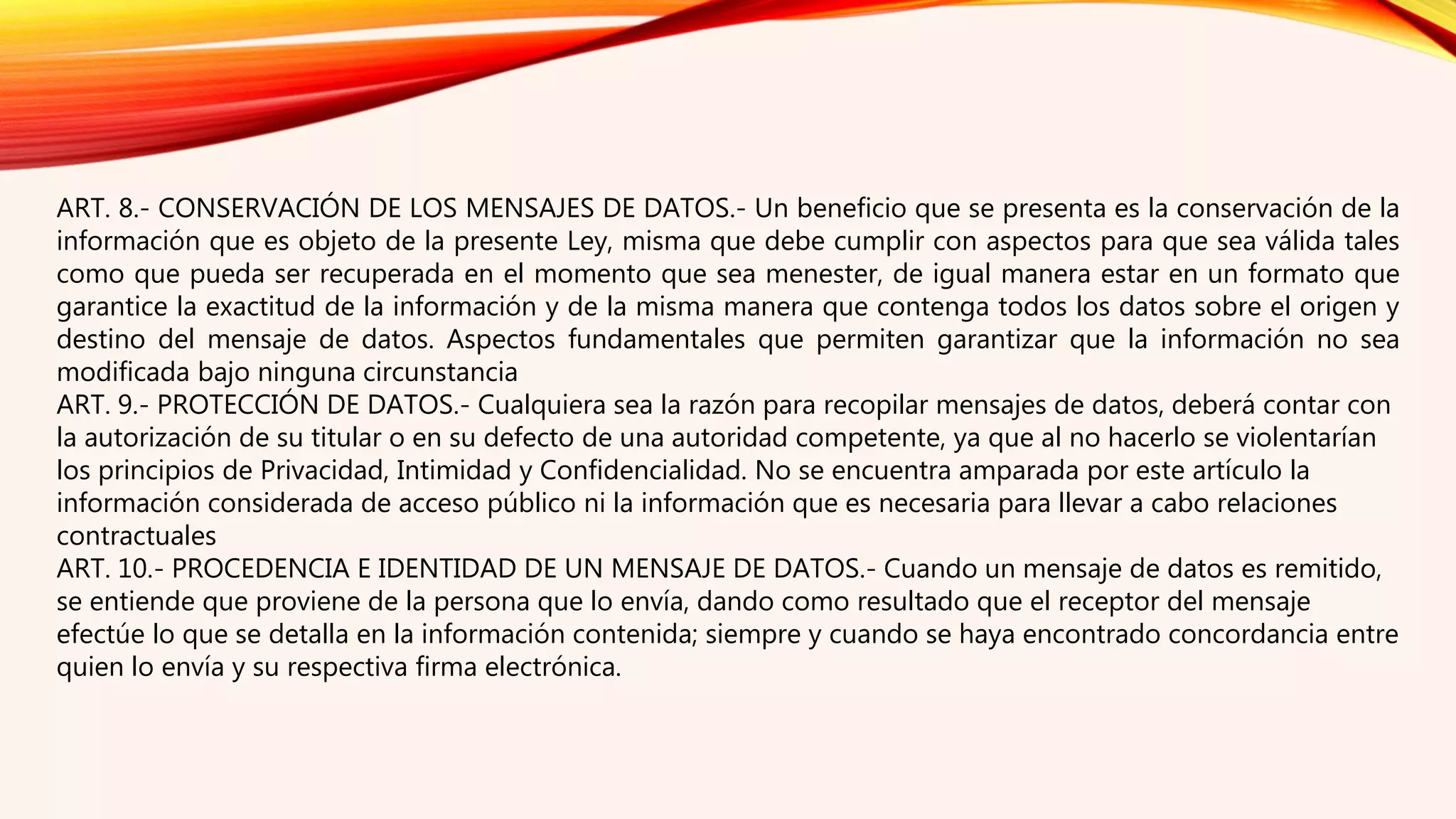 ART. 8.- CONSERVACIÓN DE LOS MENSAJES DE DATOS.- Un beneficio que se presenta es la conservación de la
información que es objeto de la presente Ley, misma que debe cumplir con aspectos para que sea válida tales
como que pueda ser recuperada en el momento que sea menester, de igual manera estar en un formato que
garantice la exactitud de la información y de la misma manera que contenga todos los datos sobre el origen y
destino del mensaje de datos. Aspectos fundamentales que permiten garantizar que la información no sea
modificada bajo ninguna circunstancia
ART. 9.- PROTECCIÓN DE DATOS.- Cualquiera sea la razón para recopilar mensajes de datos, deberá contar con
la autorización de su titular o en su defecto de una autoridad competente, ya que al no hacerlo se violentarían
los principios de Privacidad, Intimidad y Confidencialidad. No se encuentra amparada por este artículo la
información considerada de acceso público ni la información que es necesaria para llevar a cabo relaciones
contractuales
ART. 10.- PROCEDENCIA E IDENTIDAD DE UN MENSAJE DE DATOS.- Cuando un mensaje de datos es remitido,
se entiende que proviene de la persona que lo envía, dando como resultado que el receptor del mensaje
efectúe lo que se detalla en la información contenida; siempre y cuando se haya encontrado concordancia entre
quien lo envía y su respectiva firma electrónica.
 