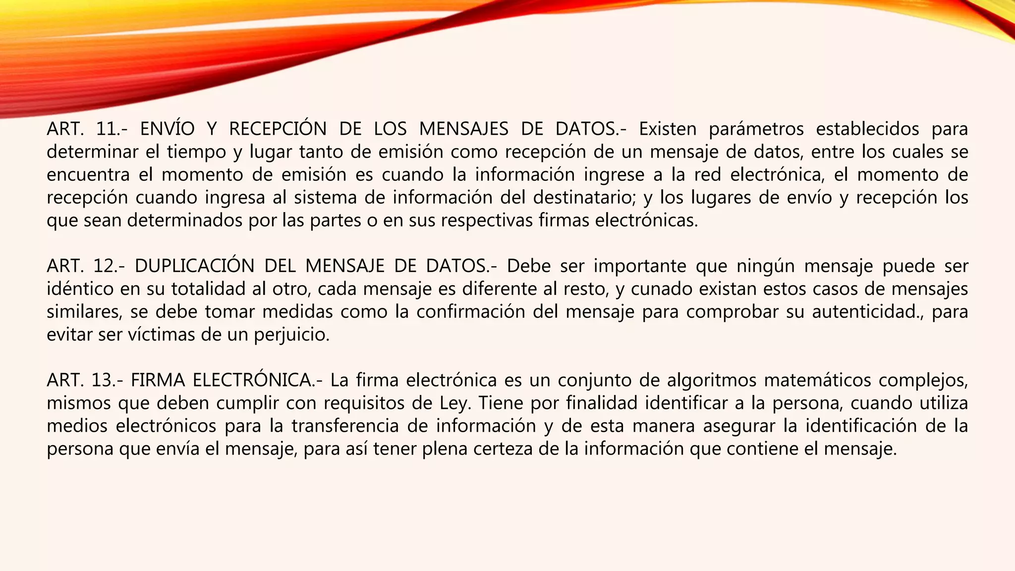 ART. 11.- ENVÍO Y RECEPCIÓN DE LOS MENSAJES DE DATOS.- Existen parámetros establecidos para
determinar el tiempo y lugar tanto de emisión como recepción de un mensaje de datos, entre los cuales se
encuentra el momento de emisión es cuando la información ingrese a la red electrónica, el momento de
recepción cuando ingresa al sistema de información del destinatario; y los lugares de envío y recepción los
que sean determinados por las partes o en sus respectivas firmas electrónicas.
ART. 12.- DUPLICACIÓN DEL MENSAJE DE DATOS.- Debe ser importante que ningún mensaje puede ser
idéntico en su totalidad al otro, cada mensaje es diferente al resto, y cunado existan estos casos de mensajes
similares, se debe tomar medidas como la confirmación del mensaje para comprobar su autenticidad., para
evitar ser víctimas de un perjuicio.
ART. 13.- FIRMA ELECTRÓNICA.- La firma electrónica es un conjunto de algoritmos matemáticos complejos,
mismos que deben cumplir con requisitos de Ley. Tiene por finalidad identificar a la persona, cuando utiliza
medios electrónicos para la transferencia de información y de esta manera asegurar la identificación de la
persona que envía el mensaje, para así tener plena certeza de la información que contiene el mensaje.
 